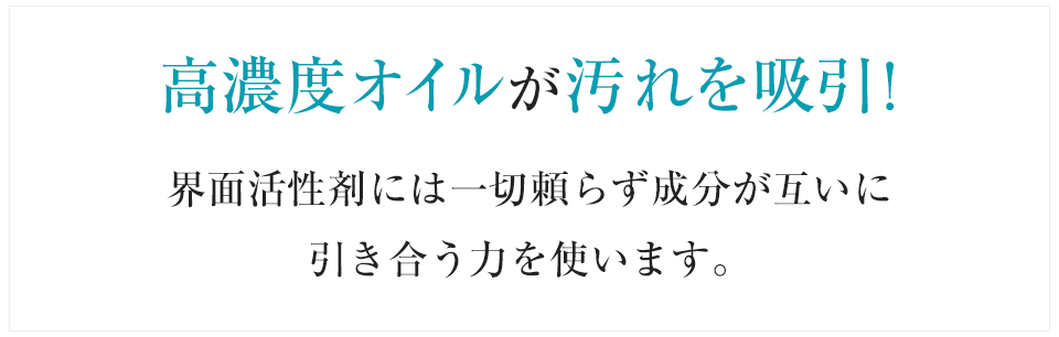 高濃度オイルが汚れを吸引!界面活性剤には一切頼らず成分が互いに引き合う力を使います。