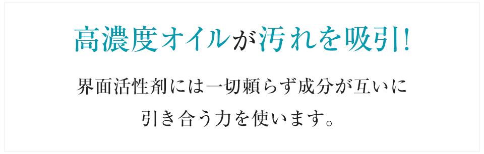 高濃度オイルが汚れを吸引！界面活性剤には一切頼らず成分が互いに引き合う力を使います。